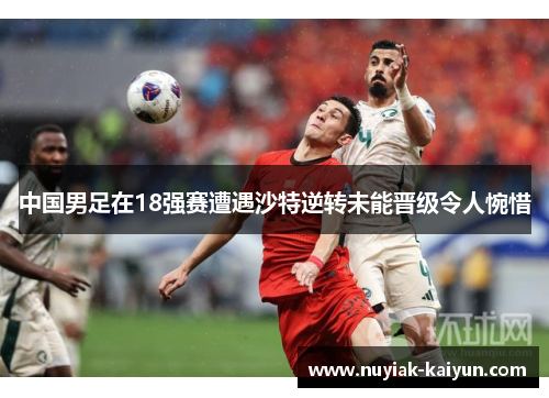 中国男足在18强赛遭遇沙特逆转未能晋级令人惋惜 中国男足在18强赛遭遇沙特逆转未能晋级令人惋惜