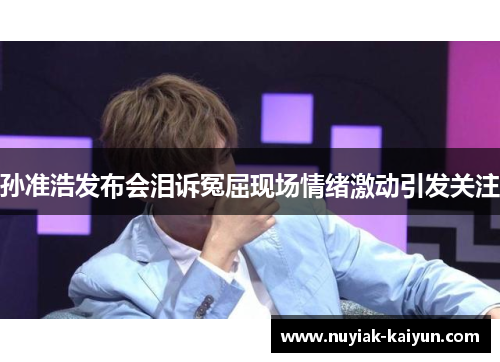 孙准浩发布会泪诉冤屈现场情绪激动引发关注 孙准浩发布会泪诉冤屈现场情绪激动引发关注