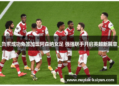鲁索成功免签加盟阿森纳女足 强强联手开启英超新篇章